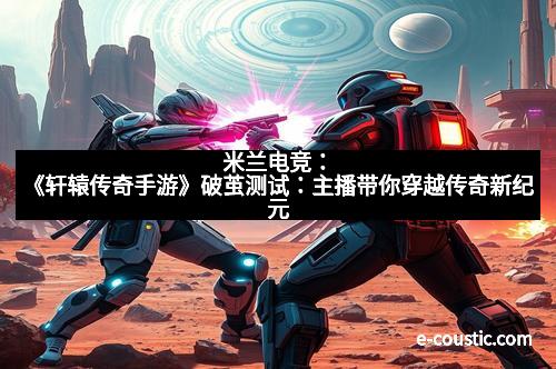 米兰电竞：《轩辕传奇手游》破茧测试：主播带你穿越传奇新纪元